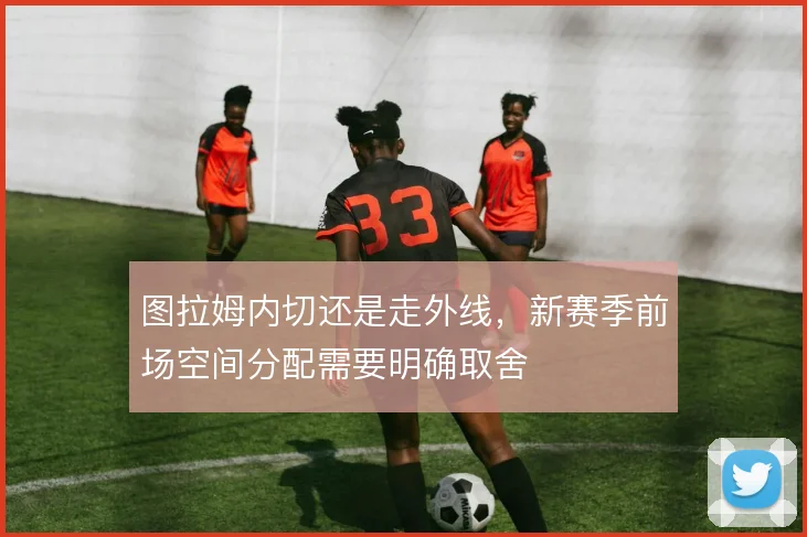 图拉姆内切还是走外线，新赛季前场空间分配需要明确取舍