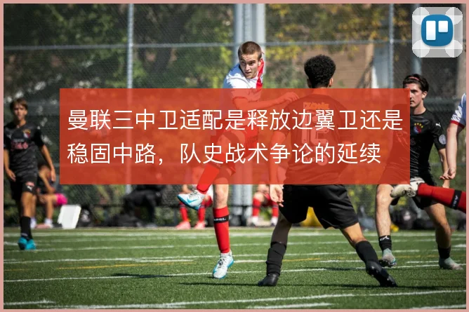 曼联三中卫适配是释放边翼卫还是稳固中路，队史战术争论的延续