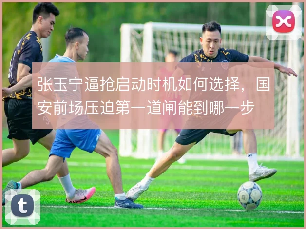 张玉宁逼抢启动时机如何选择,国安前场压迫第一道闸能到哪一步