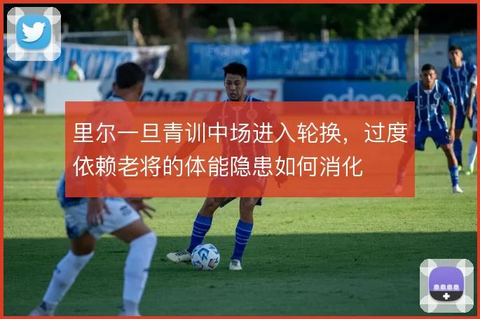 里尔一旦青训中场进入轮换，过度依赖老将的体能隐患如何消化