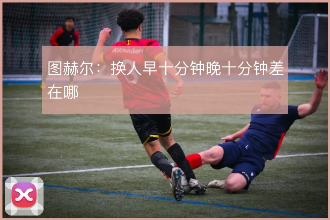 图赫尔:换人早十分钟晚十分钟差在哪