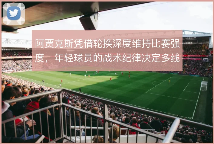 阿贾克斯凭借轮换深度维持比赛强度,年轻球员的战术纪律决定多线表现