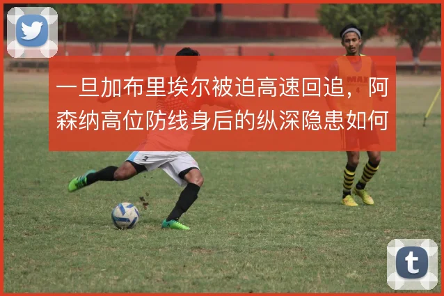 一旦加布里埃尔被迫高速回追，阿森纳高位防线身后的纵深隐患如何解