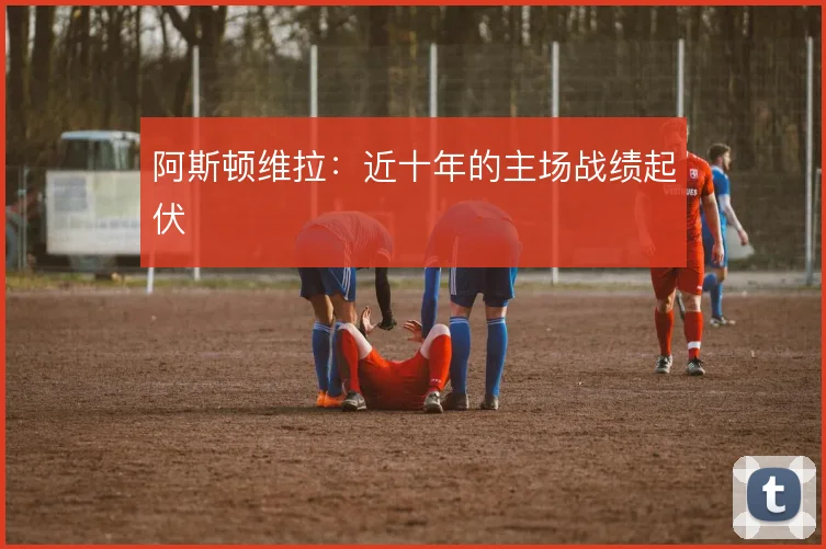 阿斯顿维拉:近十年的主场战绩起伏
