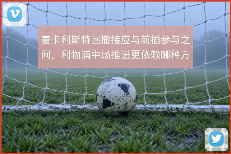 麦卡利斯特回撤接应与前插参与之间,利物浦中场推进更依赖哪种方式