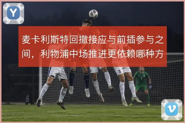 麦卡利斯特回撤接应与前插参与之间,利物浦中场推进更依赖哪种方式